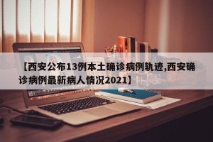 【西安公布13例本土确诊病例轨迹,西安确诊病例最新病人情况2021】