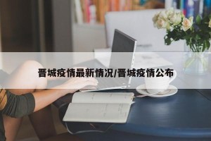 晋城疫情最新情况/晋城疫情公布