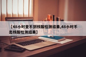 【48小时查不到核酸检测结果,48小时不出核酸检测结果】