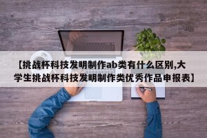 【挑战杯科技发明制作ab类有什么区别,大学生挑战杯科技发明制作类优秀作品申报表】