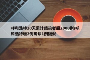 呼和浩特10天累计感染者超2000例/呼和浩特增2例确诊1例疑似