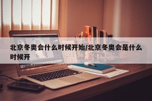 北京冬奥会什么时候开始/北京冬奥会是什么时候开