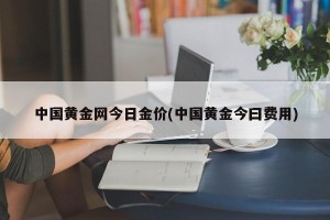 中国黄金网今日金价(中国黄金今曰费用)