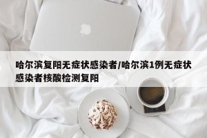 哈尔滨复阳无症状感染者/哈尔滨1例无症状感染者核酸检测复阳