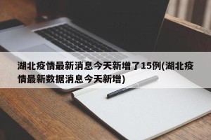 湖北疫情最新消息今天新增了15例(湖北疫情最新数据消息今天新增)