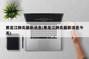 黑龙江肺炎最新消息(黑龙江肺炎最新消息今天)