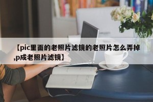 【pic里面的老照片滤镜的老照片怎么弄掉,p成老照片滤镜】