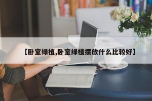 【卧室绿植,卧室绿植摆放什么比较好】