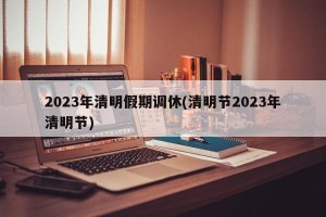 2023年清明假期调休(清明节2023年清明节)