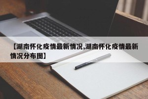【湖南怀化疫情最新情况,湖南怀化疫情最新情况分布图】