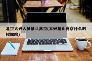 北京大兴人员禁止离京(大兴禁止离京什么时候解除)