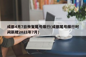 成都4月7日恢复尾号限行(成都尾号限行时间新规2021年7月)