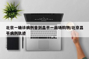 北京一确诊病例曾到昌平一商场购物/北京昌平病例轨迹