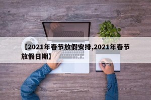 【2021年春节放假安排,2021年春节放假日期】