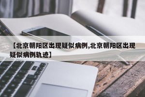 【北京朝阳区出现疑似病例,北京朝阳区出现疑似病例轨迹】