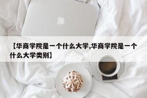 【华商学院是一个什么大学,华商学院是一个什么大学类别】