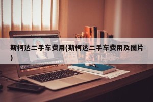 斯柯达二手车费用(斯柯达二手车费用及图片)