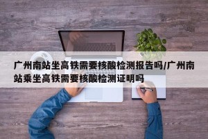 广州南站坐高铁需要核酸检测报告吗/广州南站乘坐高铁需要核酸检测证明吗