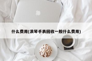 什么费用(浪琴手表回收一般什么费用)