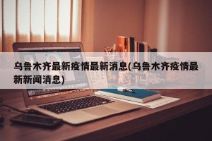 乌鲁木齐最新疫情最新消息(乌鲁木齐疫情最新新闻消息)