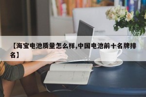 【海宝电池质量怎么样,中国电池前十名牌排名】