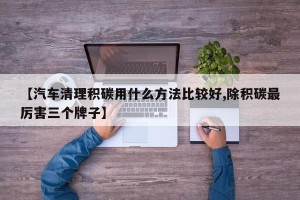 【汽车清理积碳用什么方法比较好,除积碳最厉害三个牌子】
