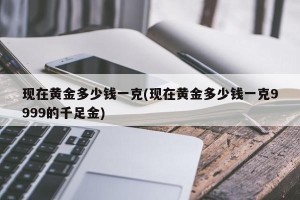 现在黄金多少钱一克(现在黄金多少钱一克9999的千足金)