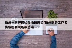 扬州一医护核检现场被感染/扬州医务工作者核酸检测现场被感染