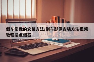 倒车影像的安装方法/倒车影像安装方法视频教程插点烟器