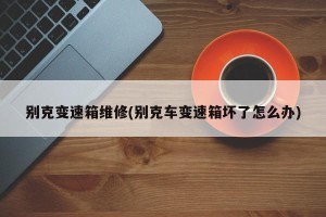 别克变速箱维修(别克车变速箱坏了怎么办)