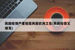 英国疫情严重程度再居欧洲之首(英国疫情又爆发)