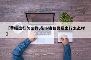 【曹操出行怎么样,花小猪和曹操出行怎么样】
