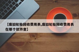 【废旧轮胎回收费用表,废旧轮胎回收费用表在那个软件查】
