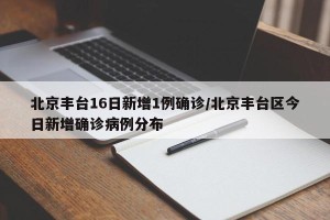 北京丰台16日新增1例确诊/北京丰台区今日新增确诊病例分布