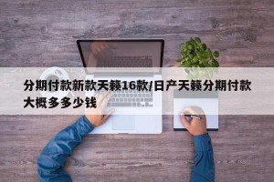 分期付款新款天籁16款/日产天籁分期付款大概多多少钱
