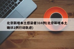 北京新增本土感染者316例(北京新增本土确诊2例行动轨迹)