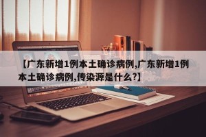 【广东新增1例本土确诊病例,广东新增1例本土确诊病例,传染源是什么?】
