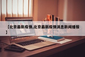 【北京最新疫情,北京最新疫情消息新闻播报】