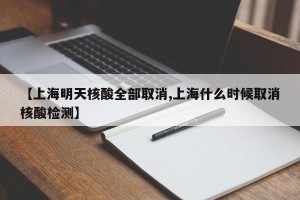 【上海明天核酸全部取消,上海什么时候取消核酸检测】