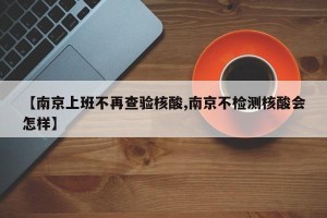 【南京上班不再查验核酸,南京不检测核酸会怎样】