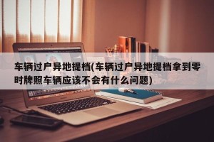 车辆过户异地提档(车辆过户异地提档拿到零时牌照车辆应该不会有什么问题)