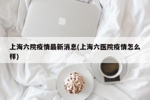上海六院疫情最新消息(上海六医院疫情怎么样)