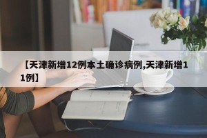 【天津新增12例本土确诊病例,天津新增11例】