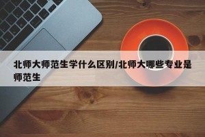 北师大师范生学什么区别/北师大哪些专业是师范生