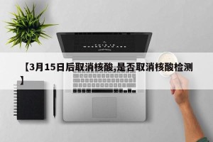 【3月15日后取消核酸,是否取消核酸检测】