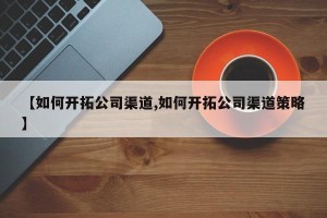 【如何开拓公司渠道,如何开拓公司渠道策略】