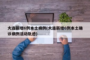 大连新增6例本土病例(大连新增6例本土确诊病例活动轨迹)