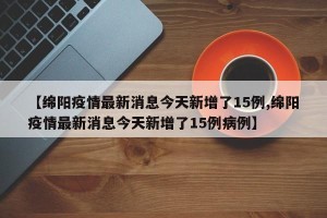 【绵阳疫情最新消息今天新增了15例,绵阳疫情最新消息今天新增了15例病例】