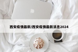 西安疫情最新/西安疫情最新消息2024