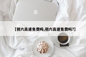 【初六高速免费吗,初六高速免费吗?】
